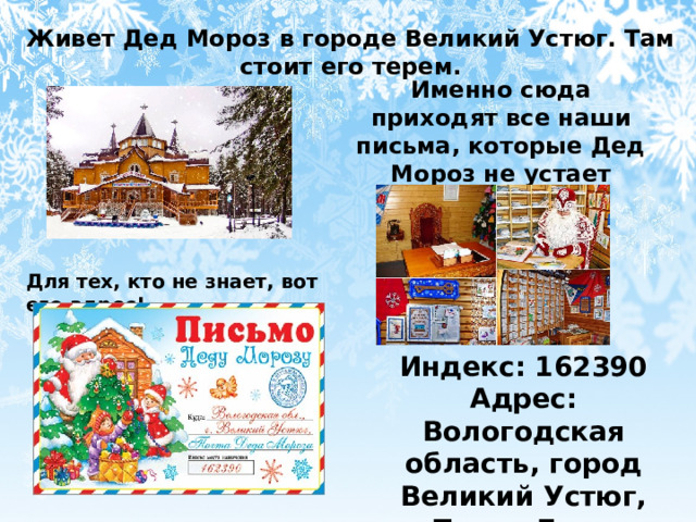 Живет Дед Мороз в городе Великий Устюг. Там стоит его терем. Именно сюда приходят все наши письма, которые Дед Мороз не устает разбирать Для тех, кто не знает, вот его адрес! Индекс: 162390 Адрес: Вологодская область, город Великий Устюг, Почта Деда Мороза 