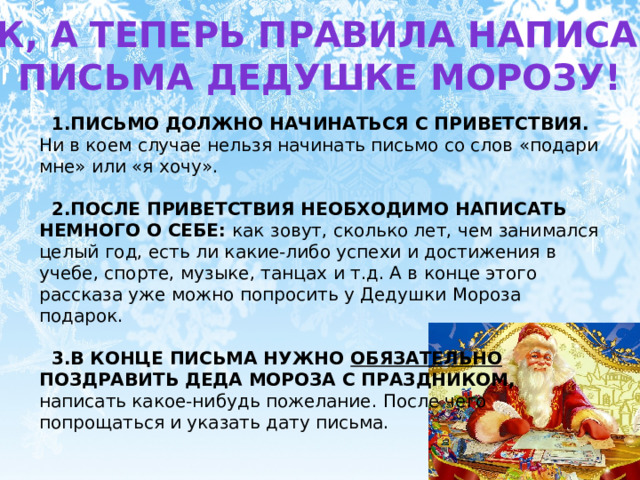 Итак, а теперь правила написания Письма дедушке морозу! ПИСЬМО ДОЛЖНО НАЧИНАТЬСЯ С ПРИВЕТСТВИЯ. Ни в коем случае нельзя начинать письмо со слов «подари мне» или «я хочу». ПОСЛЕ ПРИВЕТСТВИЯ НЕОБХОДИМО НАПИСАТЬ НЕМНОГО О СЕБЕ: как зовут, сколько лет, чем занимался целый год, есть ли какие-либо успехи и достижения в учебе, спорте, музыке, танцах и т.д. А в конце этого рассказа уже можно попросить у Дедушки Мороза подарок.  В КОНЦЕ ПИСЬМА НУЖНО ОБЯЗАТЕЛЬНО ПОЗДРАВИТЬ ДЕДА МОРОЗА С ПРАЗДНИКОМ, написать какое-нибудь пожелание. После чего попрощаться и указать дату письма. 