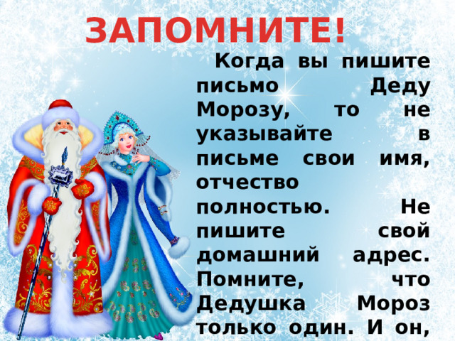 ЗАПОМНИТЕ! Когда вы пишите письмо Деду Морозу, то не указывайте в письме свои имя, отчество полностью. Не пишите свой домашний адрес. Помните, что Дедушка Мороз только один. И он, как самый настоящий волшебник, никогда вас ни с кем не перепутает! 