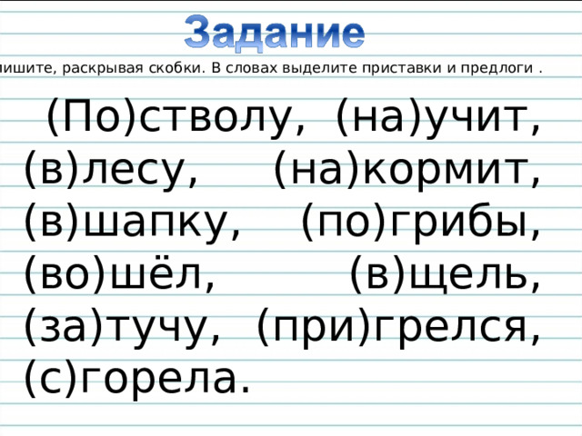 Спишите, раскрывая скобки. В словах выделите приставки и предлоги . (По)стволу, (на)учит, (в)лесу, (на)кормит, (в)шапку, (по)грибы, (во)шёл, (в)щель, (за)тучу, (при)грелся, (с)горела. 