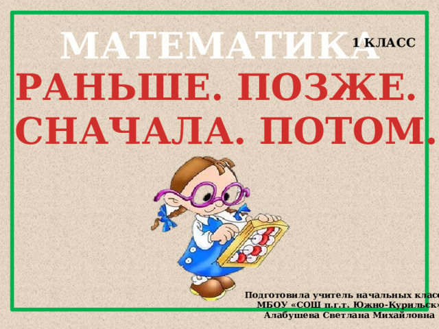 МАТЕМАТИКА 1 КЛАСС РАНЬШЕ. ПОЗЖЕ. СНАЧАЛА. ПОТОМ. Подготовила учитель начальных классов МБОУ «СОШ п.г.т. Южно-Курильск» Алабушева Светлана Михайловна 