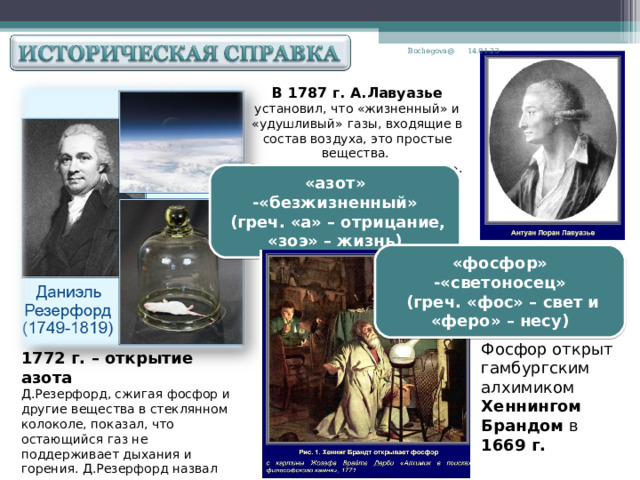 14.01.23 Bochegova@ В 1787 г. А.Лавуазье  установил, что «жизненный» и «удушливый» газы, входящие в состав воздуха, это простые вещества. Он предложил название «азот». «азот» -«безжизненный»  (греч. «а» – отрицание, «зоэ» – жизнь) «фосфор» -«светоносец»  (греч. «фос» – свет и «феро» – несу) Фосфор открыт гамбургским алхимиком Хеннингом Брандом в 1669 г. 1772 г. – открытие азота Д.Резерфорд, сжигая фосфор и другие вещества в стеклянном колоколе, показал, что остающийся газ не поддерживает дыхания и горения. Д.Резерфорд назвал его «удушливым воздухом».  