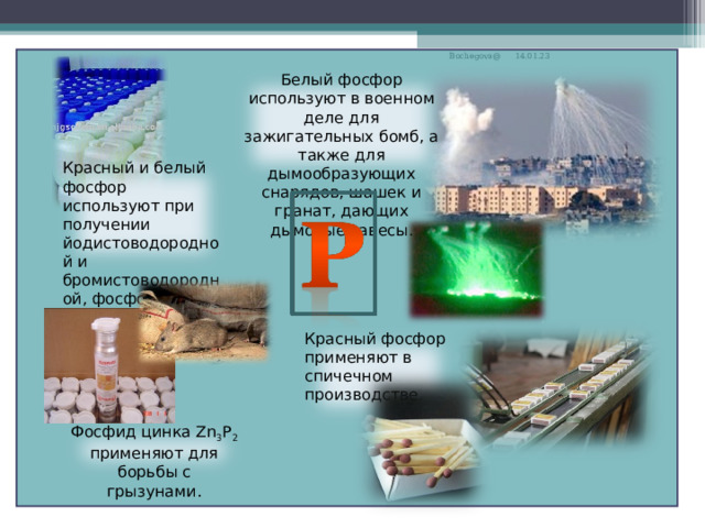 Bochegova@ 14.01.23 Белый фосфор используют в военном деле для зажигательных бомб, а также для дымообразующих снарядов, шашек и гранат, дающих дымовые завесы. Красный и белый фосфор используют при получении йодистоводородной и бромистоводородной, фосфорной кислот. Красный фосфор применяют в спичечном производстве. Фосфид цинка Zn 3 Р 2 применяют для борьбы с грызунами. 