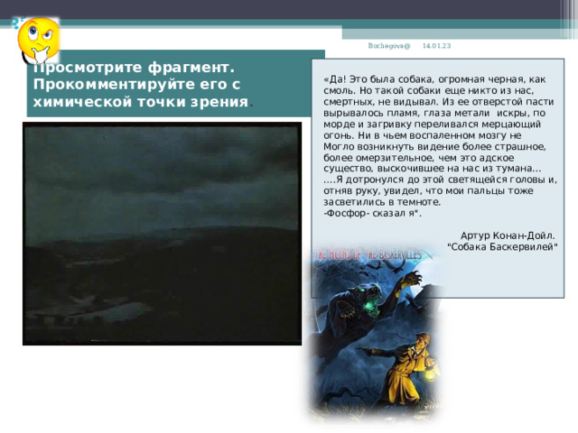 14.01.23 Bochegova@ Просмотрите фрагмент. Прокомментируйте его с химической точки зрения . «Да! Это была собака, огромная черная, как смоль. Но такой собаки еще никто из нас, смертных, не видывал. Из ее отверстой пасти вырывалось пламя, глаза метали искры, по морде и загривку переливался мерцающий огонь. Ни в чьем воспаленном мозгу не Могло возникнуть видение более страшное, более омерзительное, чем это адское существо, выскочившее на нас из тумана... … .Я дотронулся до этой светящейся головы и, отняв руку, увидел, что мои пальцы тоже засветились в темноте. -Фосфор- сказал я