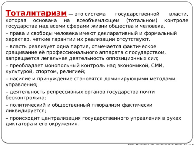 Тоталитаризм  — это система государственной власти, которая основана на всеобъемлющем (тотальном) контроле государства над всеми сферами жизни общества и человека. – права и свободы человека имеют декларативный и формальный характер, четкие гарантии их реализации отсутствуют. – власть реализует одна партия, отмечается фактическое сращивание её профессионального аппарата с государством, запрещается легальная деятельность оппозиционных сил; – преобладает монопольный контроль над экономикой, СМИ, культурой, спортом, религией; – насилие и принуждение становятся доминирующими методами управления; – деятельность репрессивных органов государства почти бесконтрольна; – политический и общественный плюрализм фактически ликвидируется; – происходит централизация государственного управления в руках диктатора и его окружения. Автор: Михайлова Н.М.- преподаватель МАОУ «Лицей № 21» 