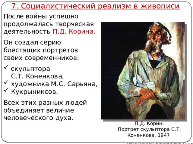 7. Социалистический реализм в живописи После войны успешно продолжалась творческая деятельность П.Д. Корина. Он создал серию блестящих портретов своих современников: скульптора С.Т. Коненкова, художника М.С. Сарьяна, Кукрыниксов. Всех этих разных людей объединяет величие человеческого духа. П.Д. Корин. Портрет скульптора С.Т. Коненкова. 1947 Автор: Михайлова Н.М.- преподаватель МАОУ «Лицей № 21» 