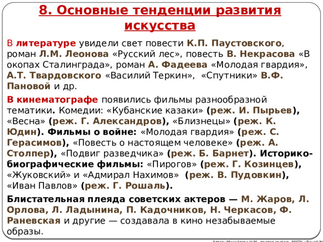 8. Основные тенденции развития искусства В литературе  увидели свет повести К.П. Паустовского , роман Л.М. Леонова «Русский лес», повесть В. Некрасова «В окопах Сталинграда», роман А. Фадеева «Молодая гвардия», А.Т. Твардовского «Василий Теркин», «Спутники» В.Ф. Пановой и др. В кинематографе появились фильмы разнообразной тематики . Комедии: «Кубанские казаки» ( реж. И. Пырьев ), «Весна» ( реж. Г. Александров ), «Близнецы» ( реж. К. Юдин ). Фильмы о войне: «Молодая гвардия» ( реж. С. Герасимов ), «Повесть о настоящем человеке» ( реж. А. Столпер ), «Подвиг разведчика» ( реж. Б. Барнет ). Историко-биографические фильмы: «Пирогов» ( реж. Г. Козинцев ), «Жуковский» и «Адмирал Нахимов» ( реж. В. Пудовкин ), «Иван Павлов» ( реж. Г. Рошаль ). Блистательная плеяда советских актеров — М. Жаров, Л. Орлова, Л. Ладынина, П. Кадочников, Н. Черкасов, Ф. Раневская  и другие — создавала в кино незабываемые образы. Автор: Михайлова Н.М.- преподаватель МАОУ «Лицей № 21» 