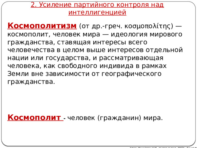 2. Усиление партийного контроля над интеллигенцией Космополитизм   (от др.-греч. κοσμοπολίτης) — космополит, человек мира — идеология мирового гражданства, ставящая интересы всего человечества в целом выше интересов отдельной нации или государства, и рассматривающая человека, как свободного индивида в рамках Земли вне зависимости от географического гражданства. Космополит - человек (гражданин) мира. Автор: Михайлова Н.М.- преподаватель МАОУ «Лицей № 21» 