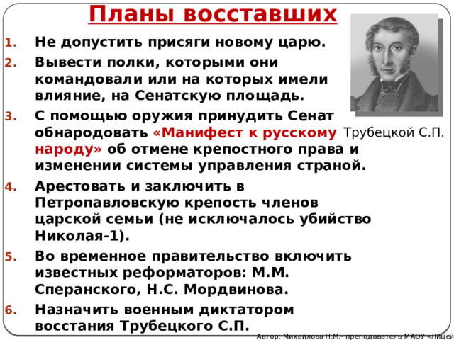 Планы восставших Не допустить присяги новому царю. Вывести полки, которыми они командовали или на которых имели влияние, на Сенатскую площадь. С помощью оружия принудить Сенат обнародовать «Манифест к русскому народу» об отмене крепостного права и изменении системы управления страной. Арестовать и заключить в Петропавловскую крепость членов царской семьи (не исключалось убийство Николая-1). Во временное правительство включить известных реформаторов: М.М. Сперанского, Н.С. Мордвинова. Назначить военным диктатором восстания Трубецкого С.П.  Трубецкой С.П. Автор: Михайлова Н.М.- преподаватель МАОУ «Лицей № 21» 