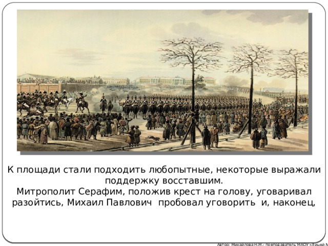 К площади стали подходить любопытные, некоторые выражали поддержку восставшим. Митрополит Серафим, положив крест на голову, уговаривал разойтись, Михаил Павлович пробовал уговорить и, наконец, Автор: Михайлова Н.М.- преподаватель МАОУ «Лицей № 21» 