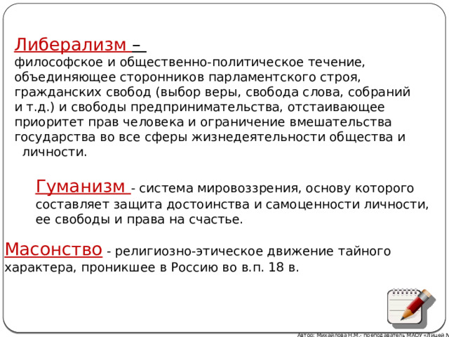 Либерализм – философское и общественно-политическое течение, объединяющее сторонников парламентского строя, гражданских свобод (выбор веры, свобода слова, собраний и т.д.) и свободы предпринимательства, отстаивающее приоритет прав человека и ограничение вмешательства государства во все сферы жизнедеятельности общества и  личности. Гуманизм - система мировоззрения, основу которого составляет защита достоинства и самоценности личности, ее свободы и права на счастье. Масонство  - религиозно-этическое движение тайного характера, проникшее в Россию во в.п. 18 в. Автор: Михайлова Н.М.- преподаватель МАОУ «Лицей № 21» 