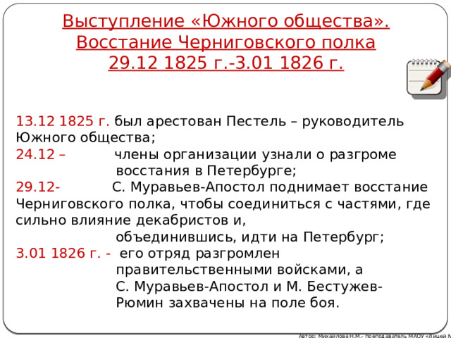 Выступление «Южного общества». Восстание Черниговского полка  29.12 1825 г.-3.01 1826 г. 13.12 1825 г. был арестован Пестель – руководитель Южного общества; 24.12 – члены организации узнали о разгроме  восстания в Петербурге; 29.12- С. Муравьев-Апостол поднимает восстание Черниговского полка, чтобы соединиться с частями, где сильно влияние декабристов и,  объединившись, идти на Петербург; 3.01 1826 г. - его отряд разгромлен  правительственными войсками, а  С. Муравьев-Апостол и М. Бестужев-  Рюмин захвачены на поле боя. Автор: Михайлова Н.М.- преподаватель МАОУ «Лицей № 21» 