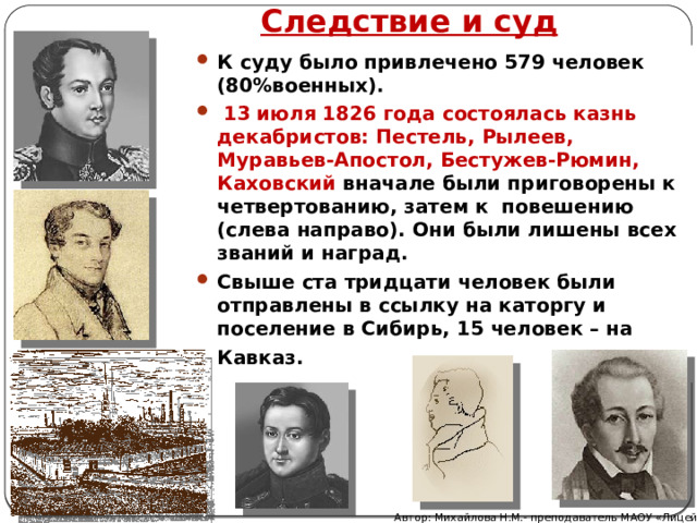  Следствие и суд К суду было привлечено 579 человек (80%военных).  13 июля 1826 года состоялась казнь декабристов: Пестель, Рылеев, Муравьев-Апостол, Бестужев-Рюмин, Каховский вначале были приговорены к четвертованию, затем к повешению (слева направо). Они были лишены всех званий и наград. Свыше ста тридцати человек были отправлены в ссылку на каторгу и поселение в Сибирь, 15 человек – на Кавказ.  Автор: Михайлова Н.М.- преподаватель МАОУ «Лицей № 21» 