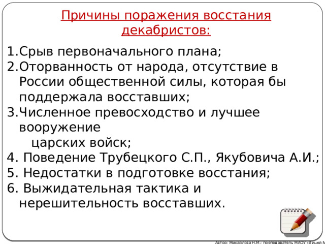 Причины поражения восстания декабристов: Срыв первоначального плана; Оторванность от народа, отсутствие в России общественной силы, которая бы поддержала восставших; Численное превосходство и лучшее вооружение  царских войск; 4. Поведение Трубецкого С.П., Якубовича А.И.; 5. Недостатки в подготовке восстания; 6. Выжидательная тактика и нерешительность восставших. Автор: Михайлова Н.М.- преподаватель МАОУ «Лицей № 21» 