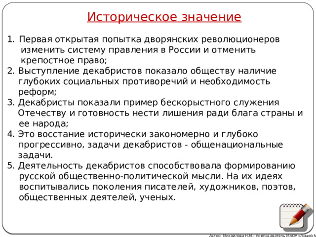 Историческое значение Первая открытая попытка дворянских революционеров  изменить систему правления в России и отменить  крепостное право; 2. Выступление декабристов показало обществу наличие  глубоких социальных противоречий и необходимость  реформ; 3. Декабристы показали пример бескорыстного служения  Отечеству и готовность нести лишения ради блага страны и ее народа; 4. Это восстание исторически закономерно и глубоко  прогрессивно, задачи декабристов - общенациональные  задачи. 5. Деятельность декабристов способствовала формированию русской общественно-политической мысли. На их идеях воспитывались поколения писателей, художников, поэтов, общественных деятелей, ученых. Автор: Михайлова Н.М.- преподаватель МАОУ «Лицей № 21» 