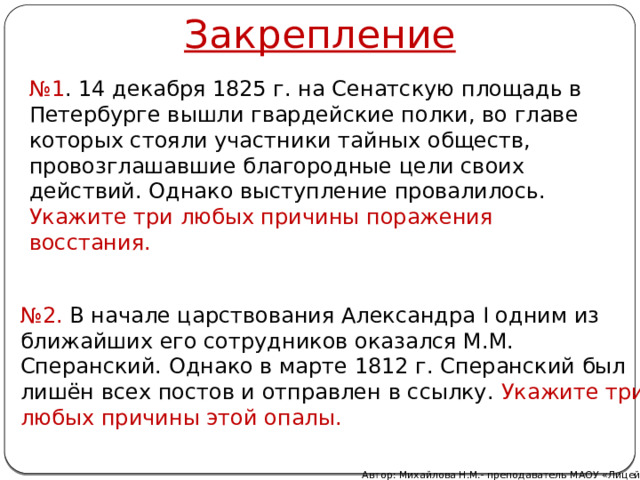 Закрепление № 1 . 14 декабря 1825 г. на Сенатскую площадь в Петербурге вышли гвардейские полки, во главе которых стояли участники тайных обществ, провозглашавшие благородные цели своих действий. Однако выступление провалилось. Укажите три любых причины поражения восстания. № 2. В начале царствования Александра I одним из ближайших его сотрудников оказался М.М. Сперанский. Однако в марте 1812 г. Сперанский был лишён всех постов и отправлен в ссылку. Укажите три любых причины этой опалы. Автор: Михайлова Н.М.- преподаватель МАОУ «Лицей № 21» 