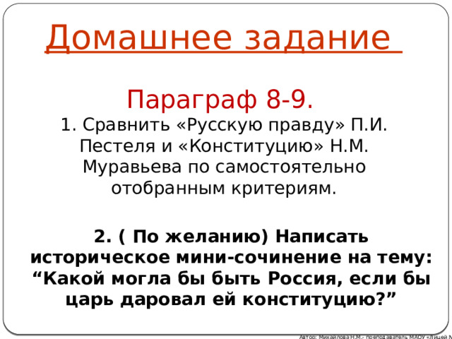 Домашнее задание Параграф 8-9. 1. Сравнить «Русскую правду» П.И. Пестеля и «Конституцию» Н.М. Муравьева по самостоятельно отобранным критериям. 2. ( По желанию) Написать историческое мини-сочинение на тему: “Какой могла бы быть Россия, если бы царь даровал ей конституцию?”  Автор: Михайлова Н.М.- преподаватель МАОУ «Лицей № 21» 