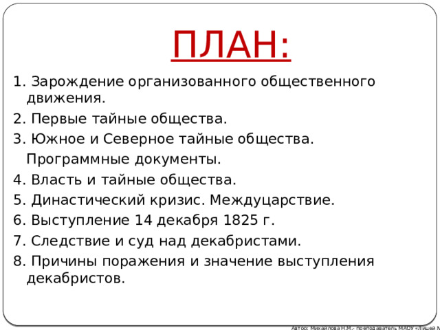 ПЛАН: 1. Зарождение организованного общественного движения. 2. Первые тайные общества. 3. Южное и Северное тайные общества.  Программные документы. 4. Власть и тайные общества. 5. Династический кризис. Междуцарствие. 6. Выступление 14 декабря 1825 г. 7. Следствие и суд над декабристами. 8. Причины поражения и значение выступления декабристов. Автор: Михайлова Н.М.- преподаватель МАОУ «Лицей № 21» 