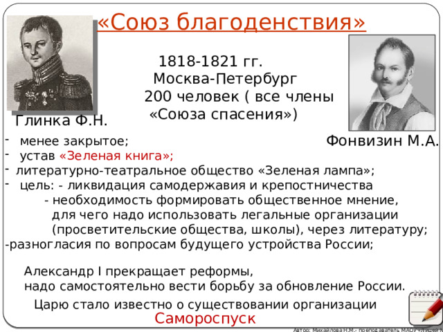 «Союз благоденствия»  1818-1821 гг.  Москва-Петербург  200 человек ( все члены  «Союза спасения») Глинка Ф.Н. Фонвизин М.А.  менее закрытое;  устав «Зеленая книга»; литературно-театральное общество «Зеленая лампа»;  цель: - ликвидация самодержавия и крепостничества  - необходимость формировать общественное мнение,  для чего надо использовать легальные организации  (просветительские общества, школы), через литературу; -разногласия по вопросам будущего устройства России; Александр I прекращает реформы, надо самостоятельно вести борьбу за обновление России. Царю стало известно о существовании организации Самороспуск Автор: Михайлова Н.М.- преподаватель МАОУ «Лицей № 21» 