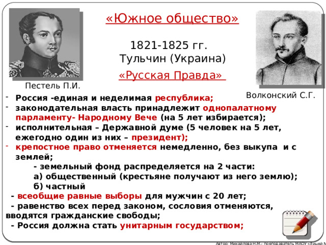 «Южное общество»  1821-1825 гг.  Тульчин (Украина) «Русская Правда» Пестель П.И. Волконский С.Г. Россия -единая и неделимая  республика; законодательная власть принадлежит  однопалатному парламенту- Народному Вече (на 5 лет избирается); исполнительная – Державной думе (5 человек на 5 лет, ежегодно один из них – президент); крепостное право отменяется немедленно, без выкупа и с землей;  - земельный фонд распределяется на 2 части:  а) общественный (крестьяне получают из него землю);  б) частный  - всеобщие равные выборы для мужчин с 20 лет;  - равенство всех перед законом, сословия отменяются, вводятся гражданские свободы;  - Россия должна стать унитарным государством; Автор: Михайлова Н.М.- преподаватель МАОУ «Лицей № 21» 