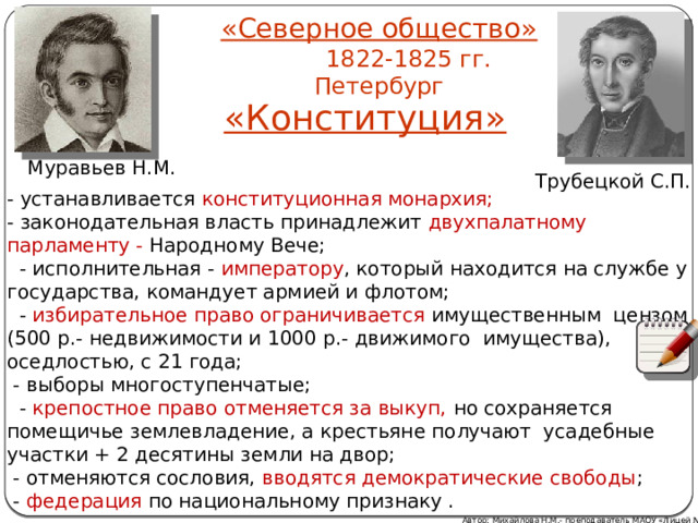 «Северное общество»  1822-1825 гг. Петербург «Конституция»  Муравьев Н.М. Трубецкой С.П. - устанавливается конституционная монархия; - законодательная власть принадлежит двухпалатному парламенту - Народному Вече;  - исполнительная - императору , который находится на службе у государства, командует армией и флотом;  - избирательное право ограничивается имущественным цензом (500 р.- недвижимости и 1000 р.- движимого имущества), оседлостью, с 21 года;  - выборы многоступенчатые;  - крепостное право отменяется за выкуп, но сохраняется помещичье землевладение, а крестьяне получают усадебные участки + 2 десятины земли на двор;  - отменяются сословия, вводятся демократические свободы ;  -  федерация  по национальному признаку . Автор: Михайлова Н.М.- преподаватель МАОУ «Лицей № 21» 