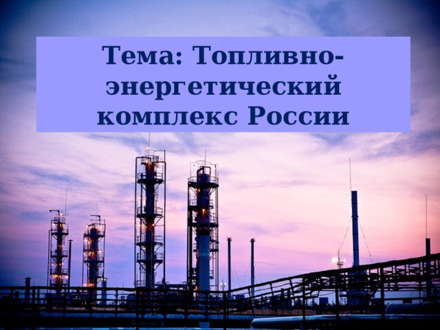 Тема: Топливно-энергетический комплекс России  