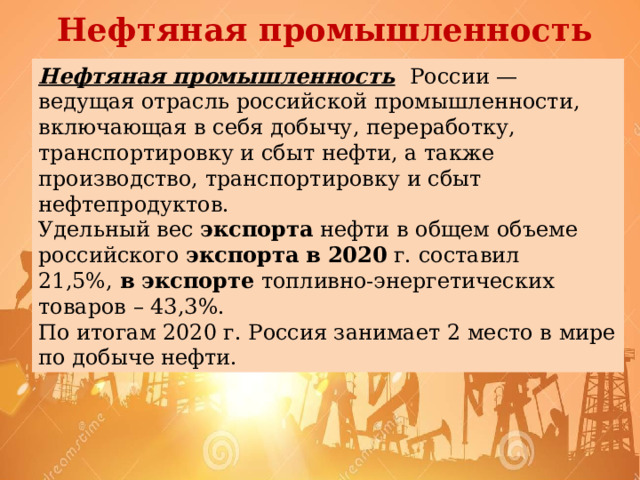 Нефтяная промышленность Нефтяная промышленность  России — ведущая отрасль российской промышленности, включающая в себя добычу, переработку, транспортировку и сбыт нефти, а также производство, транспортировку и сбыт нефтепродуктов. Удельный вес  экспорта  нефти в общем объеме российского  экспорта   в   2020  г. составил 21,5%,  в   экспорте  топливно-энергетических товаров – 43,3%. По итогам 2020 г. Россия занимает 2 место в мире по добыче нефти.  
