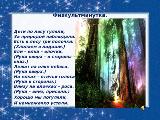 Физкультминутка.   Дети по лесу гуляли,   За природой наблюдали.  Есть в лесу три полочки: (Хлопаем в ладоши.)  Ели – елки – елочки. (Руки вверх – в стороны – вниз.)  Лежат на елях небеса. (Руки вверх.)  На елках – птичьи голоса. (Руки в стороны.)  Внизу на елочках – роса. (Руки – вниз, присели.) Хорошо мы погуляли, И немножечко устали. 