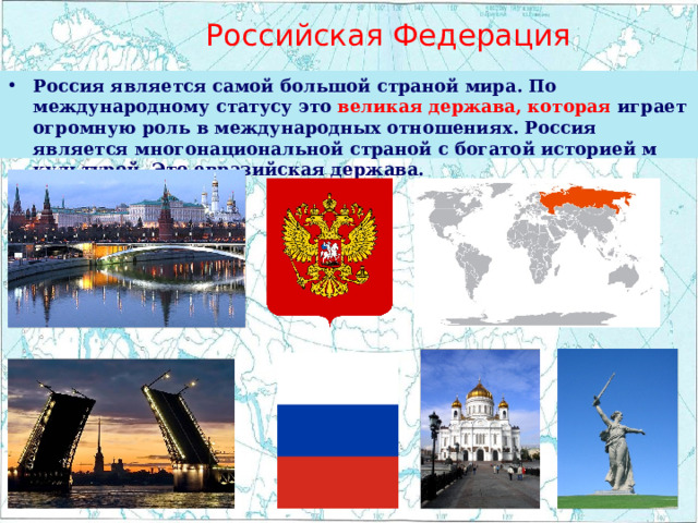  Российская Федерация Россия является самой большой страной мира. По международному статусу это великая держава, которая играет огромную роль в международных отношениях. Россия является многонациональной страной с богатой историей м культурой. Это евразийская держава. 
