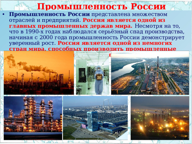  Промышленность России Промышленность России  представлена множеством отраслей и предприятий.  Россия является одной из главных промышленных держав мира. Несмотря на то, что в 1990-х годах наблюдался серьёзный спад производства, начиная с 2000 года промышленность России демонстрирует уверенный рост. Россия является одной из немногих стран мира, способных производить промышленные товары практически любого типа. 