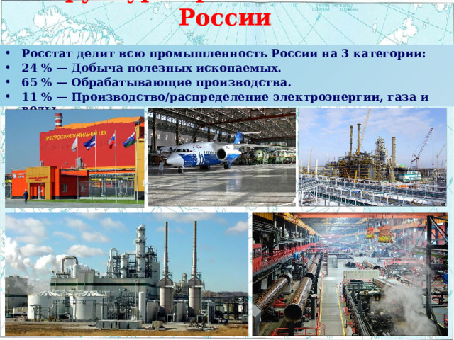 Структура промышленности России Росстат делит всю промышленность России на 3 категории: 24 % — Добыча полезных ископаемых. 65 % — Обрабатывающие производства. 11 % — Производство/распределение электроэнергии, газа и воды. 