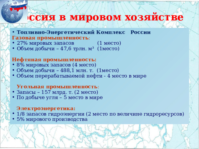 Россия в мировом хозяйстве Топливно-Энергетический Комплекс России Газовая промышленность : 27% мировых запасов (1 место) Объем добычи – 47,6 трлн. м³ (1место) Нефтяная промышленность: 8% мировых запасов (4 место) Объем добычи – 488,1 млн. т. (1место) Объем перерабатываемой нефти - 4 место в мире  Угольная промышленность : Запасы – 157 млрд. т. (2 место) По добыче угля – 5 место в мире  Электроэнергетика: 1/8 запасов гидроэнергии (2 место по величине гидроресурсов) 5% мирового производства 