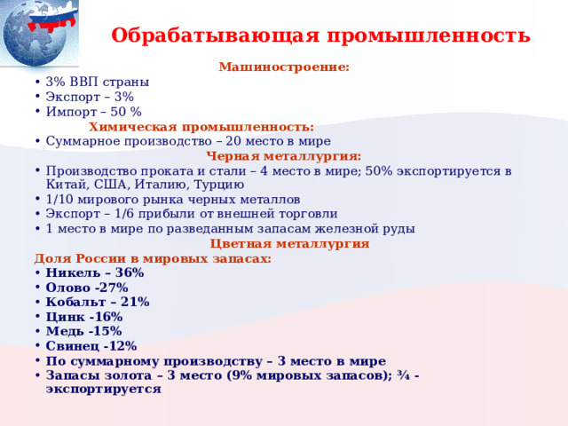 Обрабатывающая промышленность Машиностроение: 3% ВВП страны Экспорт – 3% Импорт – 50 %   Химическая промышленность: Суммарное производство – 20 место в мире Черная металлургия: Производство проката и стали – 4 место в мире; 50% экспортируется в Китай, США, Италию, Турцию 1/10 мирового рынка черных металлов Экспорт – 1/6 прибыли от внешней торговли 1 место в мире по разведанным запасам железной руды  Цветная металлургия Доля России в мировых запасах: Никель – 36% Олово -27% Кобальт – 21% Цинк -16% Медь -15% Свинец -12% По суммарному производству – 3 место в мире Запасы золота – 3 место (9% мировых запасов); ¾ - экспортируется 