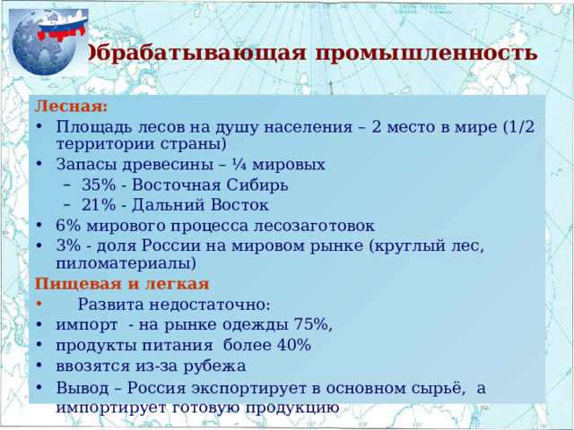 Обрабатывающая промышленность Лесная: Площадь лесов на душу населения – 2 место в мире (1/2 территории страны) Запасы древесины – ¼ мировых 35% - Восточная Сибирь 21% - Дальний Восток 35% - Восточная Сибирь 21% - Дальний Восток 6% мирового процесса лесозаготовок 3% - доля России на мировом рынке (круглый лес, пиломатериалы) Пищевая и легкая  Развита недостаточно: импорт - на рынке одежды 75%, продукты питания более 40% ввозятся из-за рубежа Вывод – Россия экспортирует в основном сырьё, а импортирует готовую продукцию 