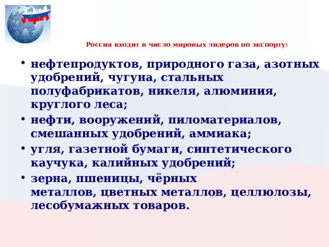     Россия входит в число мировых лидеров по экспорту:   нефтепродуктов, природного газа, азотных удобрений, чугуна, стальных полуфабрикатов, никеля, алюминия, круглого леса; нефти, вооружений, пиломатериалов, смешанных удобрений, аммиака; угля, газетной бумаги, синтетического каучука, калийных удобрений; зерна, пшеницы, чёрных металлов, цветных металлов, целлюлозы, лесобумажных товаров. 