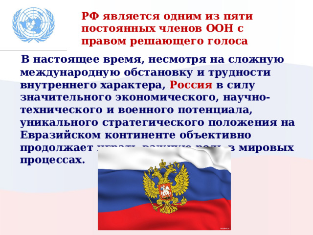 РФ является одним из пяти постоянных членов ООН с правом решающего голоса  В настоящее время, несмотря на сложную международную обстановку и трудности внутреннего характера, Россия в силу значительного экономического, научно-технического и военного потенциала, уникального стратегического положения на Евразийском континенте объективно продолжает играть важную роль в мировых процессах. 