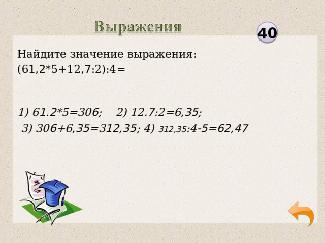 40 Найдите значение выражения: (6 1,2* 5+12 ,7 :2):4= 1) 6 1.2* 5=30 6 ; 2) 12 .7 :2=6 ,35 ;  3) 30 6 +6 ,35 =3 12,35 ; 4) 312,35 :4 -5 = 62,47  