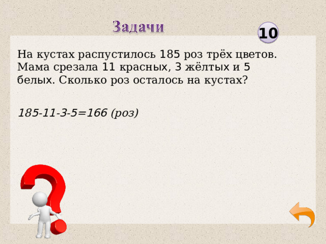 10 На кустах распустилось 1 8 5 роз трёх цветов. Мама срезала 11 красн ых , 3 жёлт ых и 5 бел ых . Сколько роз осталось на кустах? 1 8 5 - 11 - 3 - 5 = 166 (роз)  