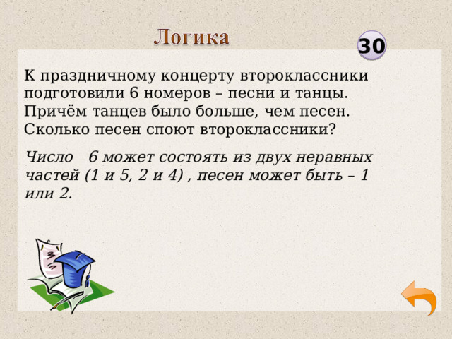 30 К праздничному концерту второклассники подготовили 6 номеров – песни и танцы. Причём танцев было больше, чем песен. Сколько песен споют второклассники? Число 6 может состоять из двух неравных частей (1 и 5, 2 и 4) , песен может быть – 1 или 2.  