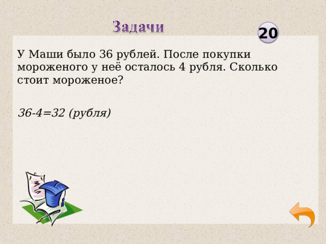 20 У Маши было 36 рублей. После покупки мороженого у неё осталось 4 рубля. Сколько стоит мороженое? 36-4=32 (рубля)  