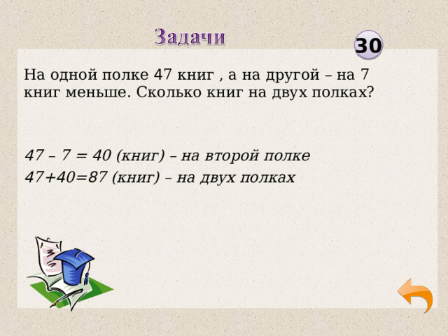 30 На одной полке 4 7 книг , а на другой – на 7 книг меньше. Сколько книг на двух полках? 4 7 – 7 = 4 0 (книг) – на второй полке 4 7+ 4 0= 8 7 (книг) – на двух полках  