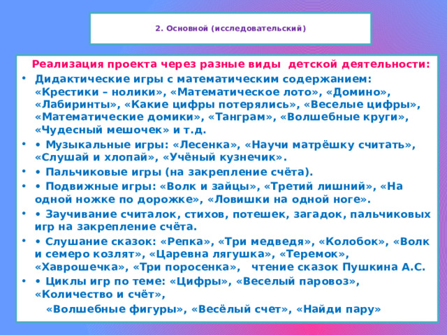  2. Основной (исследовательский)    Реализация проекта через разные виды детской деятельности: Дидактические игры с математическим содержанием: «Крестики – нолики», «Математическое лото», «Домино», «Лабиринты», «Какие цифры потерялись», «Веселые цифры», «Математические домики», «Танграм», «Волшебные круги», «Чудесный мешочек» и т.д. •  Музыкальные игры: «Лесенка», «Научи матрёшку считать», «Слушай и хлопай», «Учёный кузнечик». •  Пальчиковые игры (на закрепление счёта). •  Подвижные игры: «Волк и зайцы», «Третий лишний», «На одной ножке по дорожке», «Ловишки на одной ноге». •  Заучивание считалок, стихов, потешек, загадок, пальчиковых игр на закрепление счёта. •  Слушание сказок: «Репка», «Три медведя», «Колобок», «Волк и семеро козлят», «Царевна лягушка», «Теремок», «Хаврошечка», «Три поросенка», чтение сказок Пушкина А.С. •  Циклы игр по теме: «Цифры», «Веселый паровоз», «Количество и счёт»,  «Волшебные фигуры», «Весёлый счет», «Найди пару»  