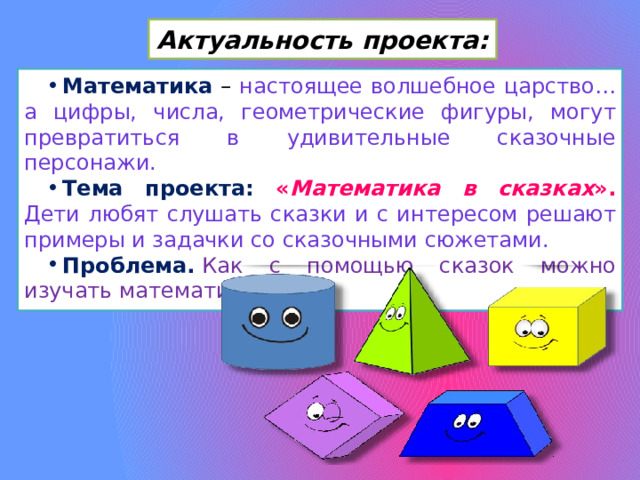 Актуальность проекта: Математика – настоящее волшебное царство… а цифры, числа, геометрические фигуры, могут превратиться в удивительные сказочные персонажи. Тема проекта: « Математика в сказках ». Дети любят слушать сказки и с интересом решают примеры и задачки со сказочными сюжетами. Проблема.   Как с помощью сказок можно изучать математику? 