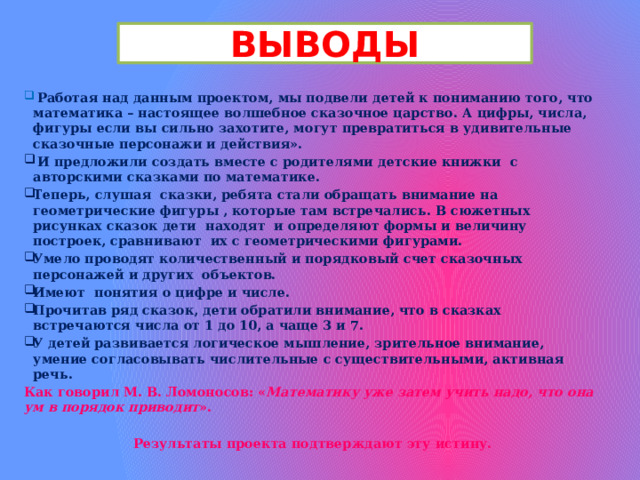 ВЫВОДЫ  Работая над данным проектом, мы подвели детей к пониманию того, что математика – настоящее волшебное сказочное царство. А цифры, числа, фигуры если вы сильно захотите, могут превратиться в удивительные сказочные персонажи и действия».  И предложили создать вместе с родителями детские книжки с авторскими сказками по математике. Теперь, слушая сказки, ребята стали обращать внимание на геометрические фигуры , которые там встречались. В сюжетных рисунках сказок дети находят и определяют формы и величину построек, сравнивают их с геометрическими фигурами. Умело проводят количественный и порядковый счет сказочных персонажей и других объектов. Имеют понятия о цифре и числе. Прочитав ряд сказок, дети обратили внимание, что в сказках встречаются числа от 1 до 10, а чаще 3 и 7. У детей развивается логическое мышление, зрительное внимание, умение согласовывать числительные с существительными, активная речь. Как говорил М. В. Ломоносов: « Математику уже затем учить надо, что она ум в порядок приводит ».  Результаты проекта подтверждают эту истину. 