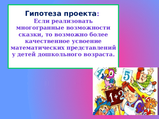 Гипотеза проекта :  Если реализовать многогранные возможности сказки, то возможно более качественное усвоение математических представлений у детей дошкольного возраста.   