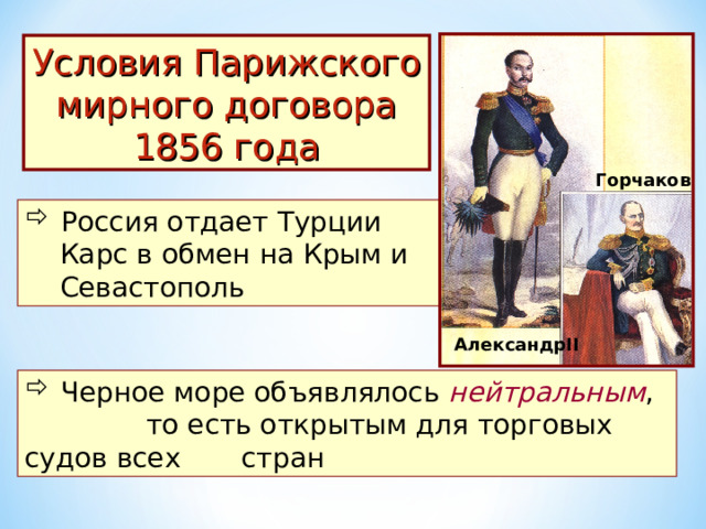 Условия Парижского мирного договора 1856 года Горчаков  Россия отдает Турции  Карс в обмен на Крым и  Севастополь Александр II  Черное море объявлялось нейтральным , то есть открытым для торговых судов всех стран 