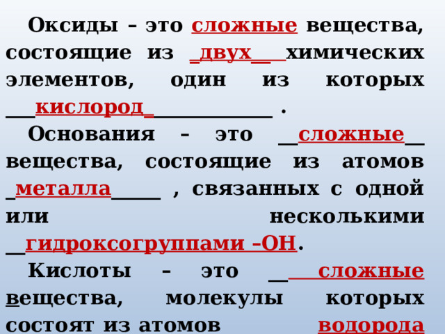 Оксиды – это сложные вещества, состоящие из _двух__ химических элементов, один из которых ___ кислород_ ____________ . Основания – это __ сложные __ вещества, состоящие из атомов _ металла _____ , связанных с одной или несколькими __ гидроксогруппами –ОН . Кислоты – это __ сложные в ещества, молекулы которых состоят из атомов водорода (Н) ___ и  кислотного остатка ____ . Соли – это сложные вещества, состоящие из атомов металла и кислотного остатка. 