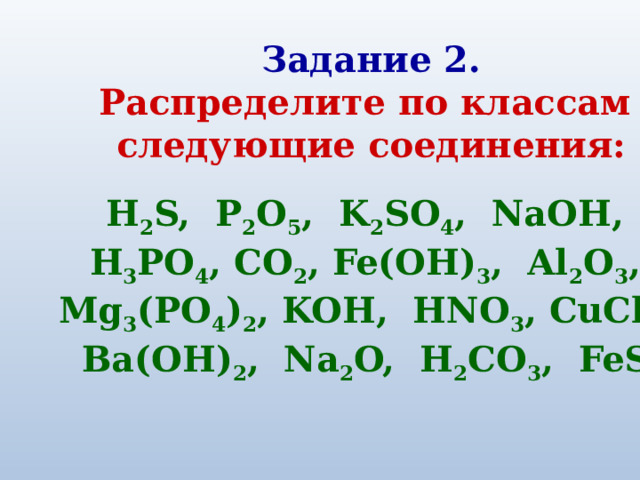 Задание 2. Распределите по классам следующие соединения:  H 2 S, P 2 O 5 , K 2 SO 4 , NaOH, H 3 РO 4 , CO 2 , Fe(OH) 3 , Al 2 О 3 , Mg 3 (PO 4 ) 2 , KOH, HNO 3 , CuCl 2 , Ba(OH) 2 , Na 2 O, H 2 CO 3 , FeS.  