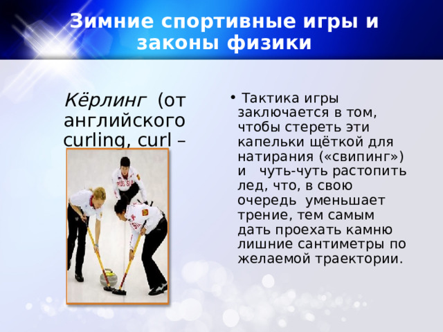 Зимние спортивные игры и законы физики Кёрлинг (от английского curling, curl – крутить). ​  Тактика игры заключается в том, чтобы стереть эти капельки щёткой для натирания («свипинг») и   чуть-чуть растопить лед, что, в свою очередь уменьшает трение, тем самым дать проехать камню лишние сантиметры по желаемой траектории. 