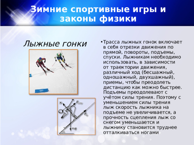 Зимние спортивные игры и законы физики Лыжные гонки Трасса лыжных гонок включает в себя отрезки движения по прямой, повороты, подъемы, спуски. Лыжникам необходимо использовать, в зависимости от траектории движения, различный ход (бесшажный, одношажный, двухшажный), приемы, чтобы преодолеть дистанцию как можно быстрее. Подъемы преодолевают с учётом силы трения. Поэтому с уменьшением силы трения лыж скорость лыжника на подъеме не увеличивается, а прочность сцепления лыж со снегом уменьшается и лыжнику становится труднее отталкиваться ногами​  